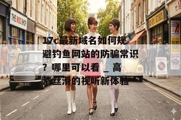 17c最新域名如何规避钓鱼网站的防骗常识？哪里可以看 _ 高清丝滑的视听新体验