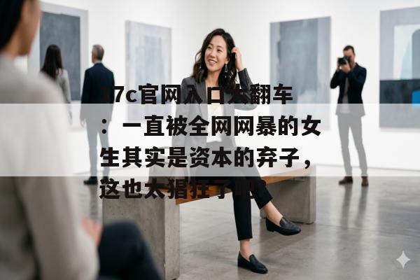 17c官网入口大翻车：一直被全网网暴的女生其实是资本的弃子，这也太猖狂了吧？