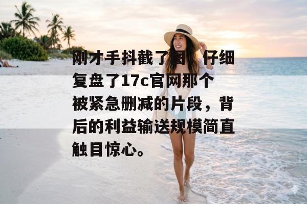 刚才手抖截了图，仔细复盘了17c官网那个被紧急删减的片段，背后的利益输送规模简直触目惊心。