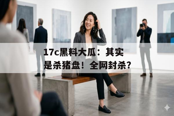 17c黑料大瓜：其实是杀猪盘！全网封杀？