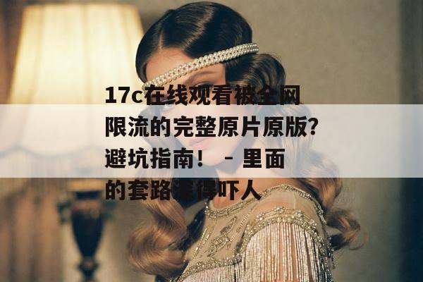 17c在线观看被全网限流的完整原片原版？避坑指南！ - 里面的套路深得吓人