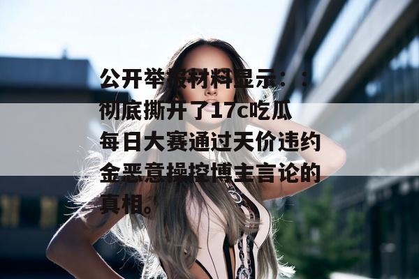 公开举报材料显示：：彻底撕开了17c吃瓜每日大赛通过天价违约金恶意操控博主言论的真相。