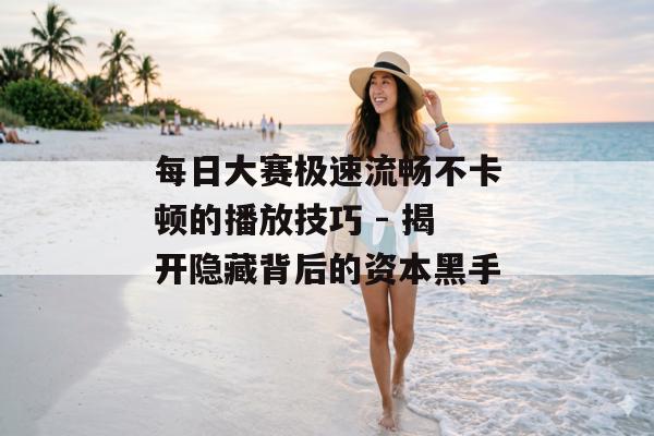 每日大赛极速流畅不卡顿的播放技巧 - 揭开隐藏背后的资本黑手