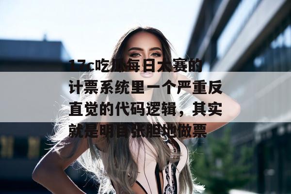 17c吃瓜每日大赛的计票系统里一个严重反直觉的代码逻辑，其实就是明目张胆地做票