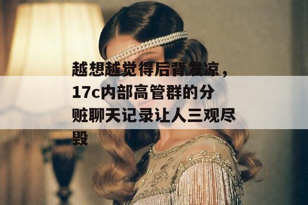 越想越觉得后背发凉，17c内部高管群的分赃聊天记录让人三观尽毁