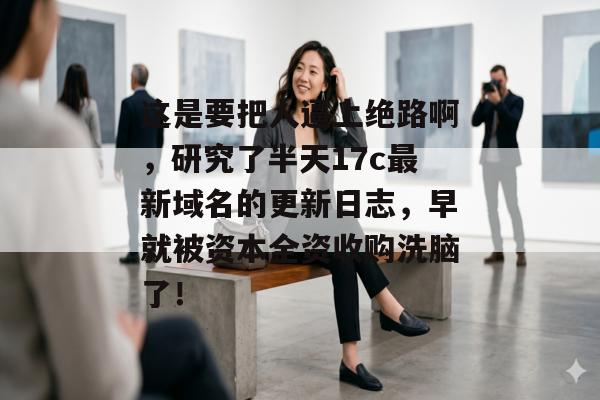 这是要把人逼上绝路啊，研究了半天17c最新域名的更新日志，早就被资本全资收购洗脑了！