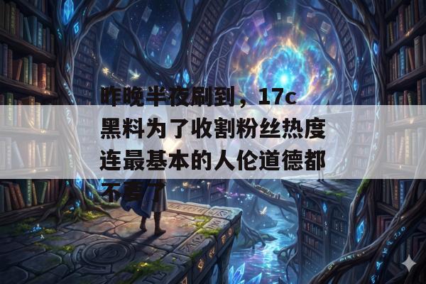 昨晚半夜刷到，17c黑料为了收割粉丝热度连最基本的人伦道德都不要了