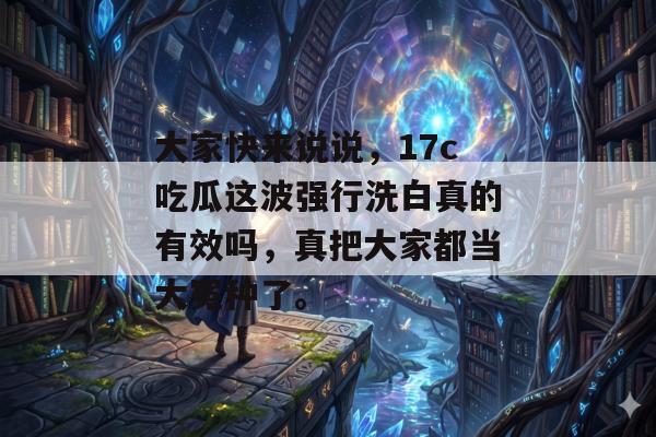 大家快来说说，17c吃瓜这波强行洗白真的有效吗，真把大家都当大冤种了。