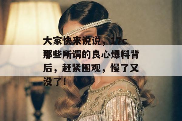 大家快来说说，17c那些所谓的良心爆料背后，赶紧围观，慢了又没了！
