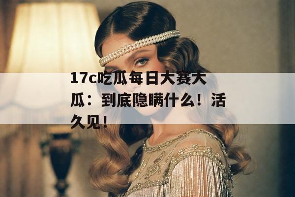 17c吃瓜每日大赛大瓜：到底隐瞒什么！活久见！