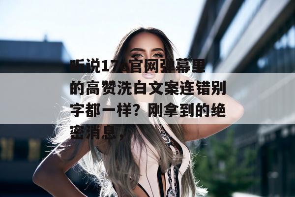 听说17c官网弹幕里的高赞洗白文案连错别字都一样？刚拿到的绝密消息，