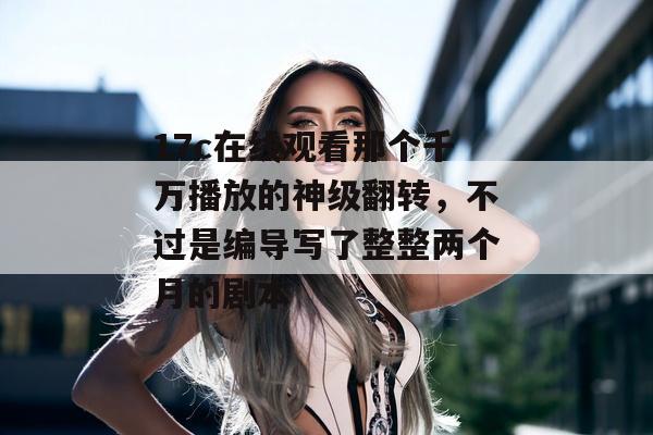 17c在线观看那个千万播放的神级翻转，不过是编导写了整整两个月的剧本